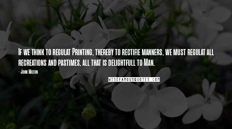 John Milton Quotes: If we think to regulat Printing, thereby to rectifie manners, we must regulat all recreations and pastimes, all that is delightfull to Man.