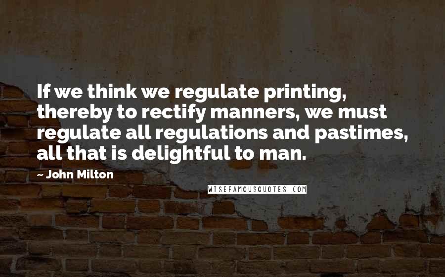 John Milton Quotes: If we think we regulate printing, thereby to rectify manners, we must regulate all regulations and pastimes, all that is delightful to man.