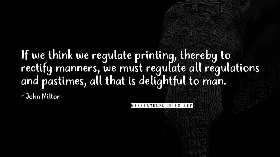 John Milton Quotes: If we think we regulate printing, thereby to rectify manners, we must regulate all regulations and pastimes, all that is delightful to man.