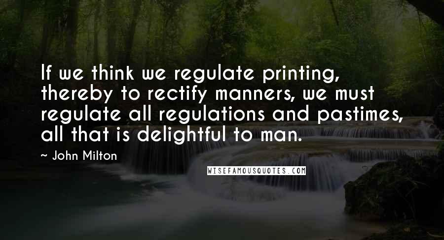 John Milton Quotes: If we think we regulate printing, thereby to rectify manners, we must regulate all regulations and pastimes, all that is delightful to man.