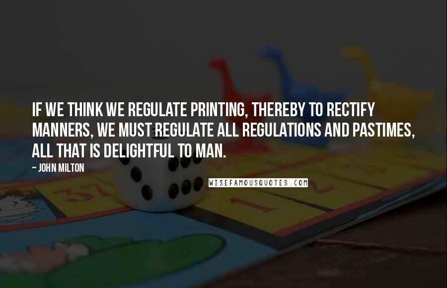 John Milton Quotes: If we think we regulate printing, thereby to rectify manners, we must regulate all regulations and pastimes, all that is delightful to man.