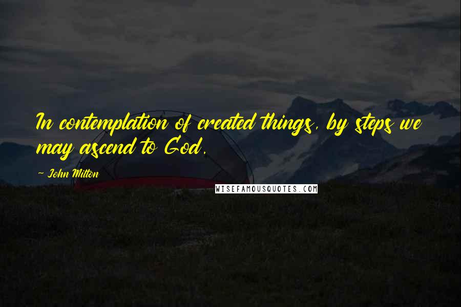 John Milton Quotes: In contemplation of created things, by steps we may ascend to God.