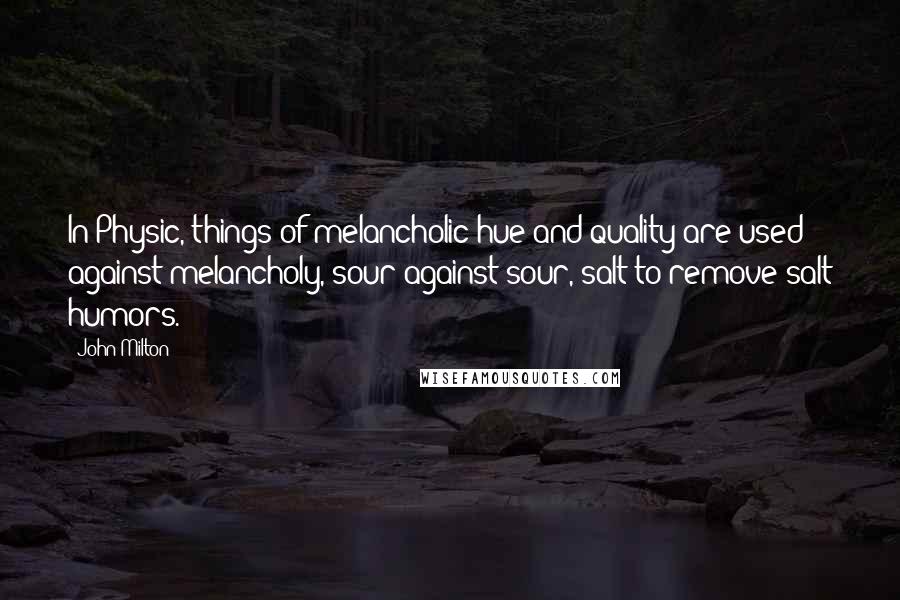 John Milton Quotes: In Physic, things of melancholic hue and quality are used against melancholy, sour against sour, salt to remove salt humors.