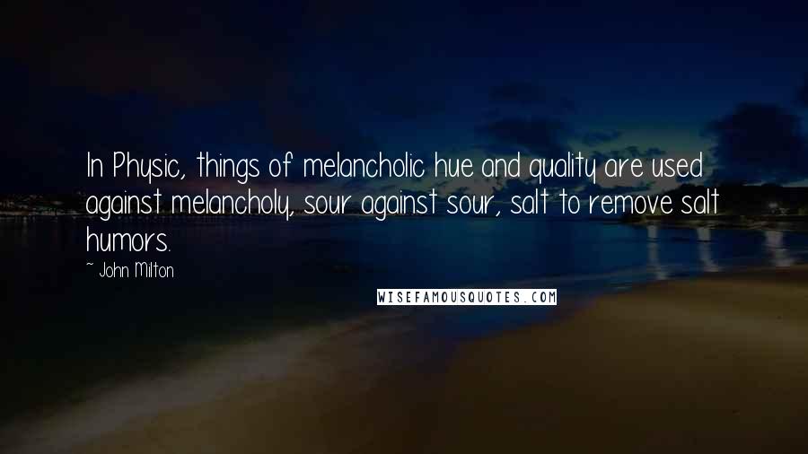 John Milton Quotes: In Physic, things of melancholic hue and quality are used against melancholy, sour against sour, salt to remove salt humors.