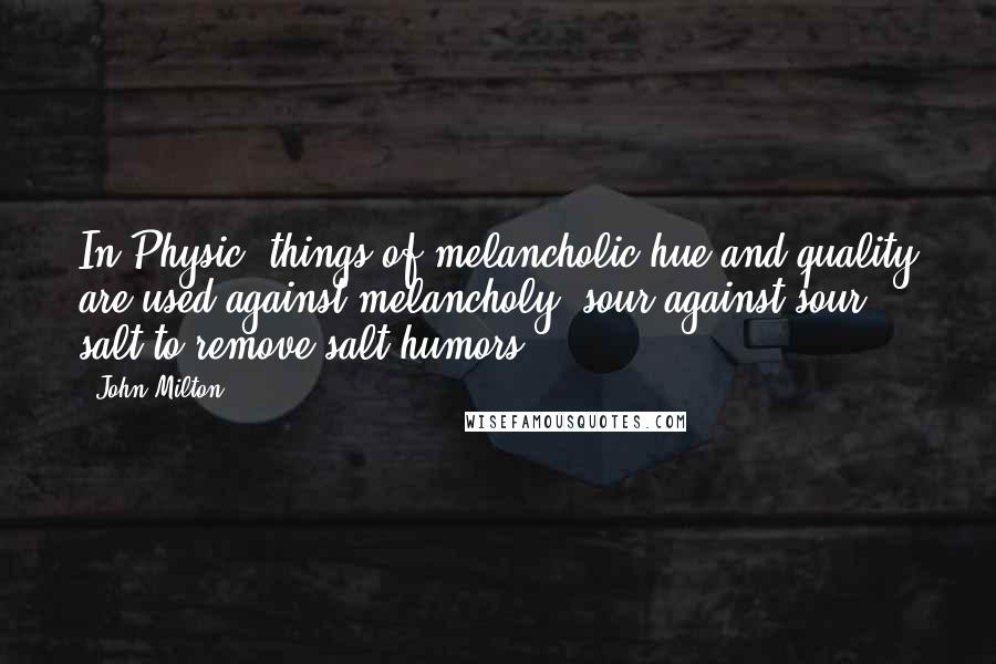 John Milton Quotes: In Physic, things of melancholic hue and quality are used against melancholy, sour against sour, salt to remove salt humors.