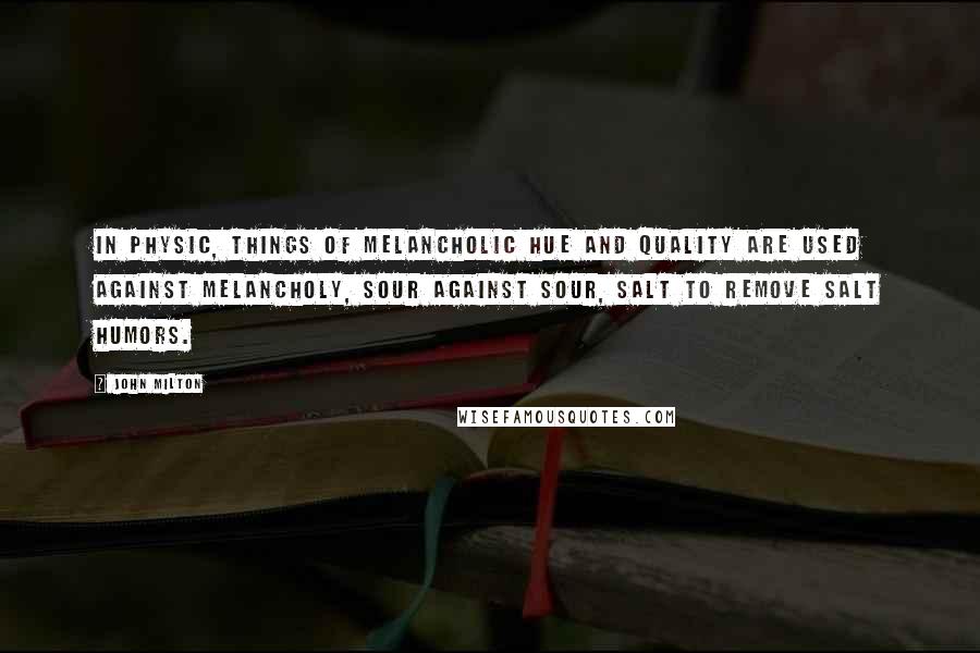 John Milton Quotes: In Physic, things of melancholic hue and quality are used against melancholy, sour against sour, salt to remove salt humors.