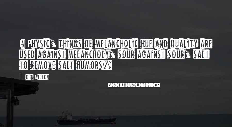 John Milton Quotes: In Physic, things of melancholic hue and quality are used against melancholy, sour against sour, salt to remove salt humors.