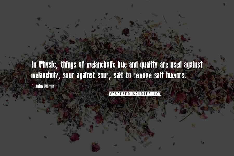 John Milton Quotes: In Physic, things of melancholic hue and quality are used against melancholy, sour against sour, salt to remove salt humors.