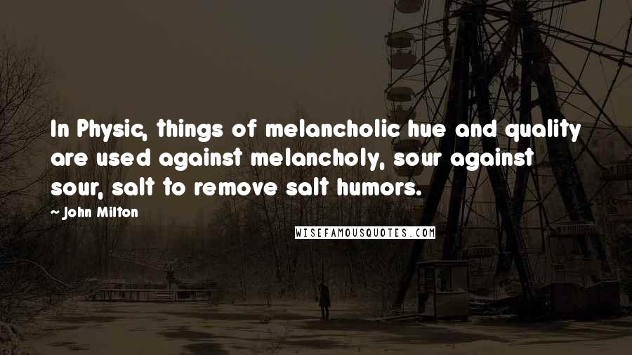 John Milton Quotes: In Physic, things of melancholic hue and quality are used against melancholy, sour against sour, salt to remove salt humors.