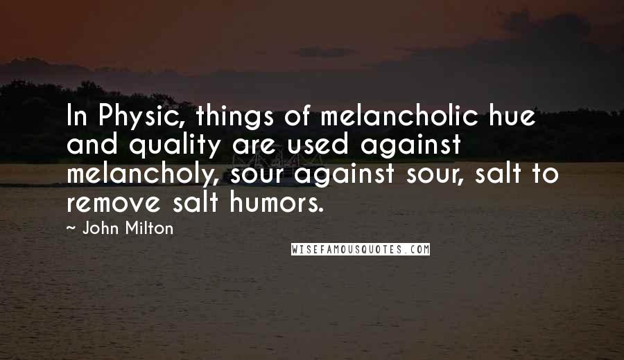 John Milton Quotes: In Physic, things of melancholic hue and quality are used against melancholy, sour against sour, salt to remove salt humors.