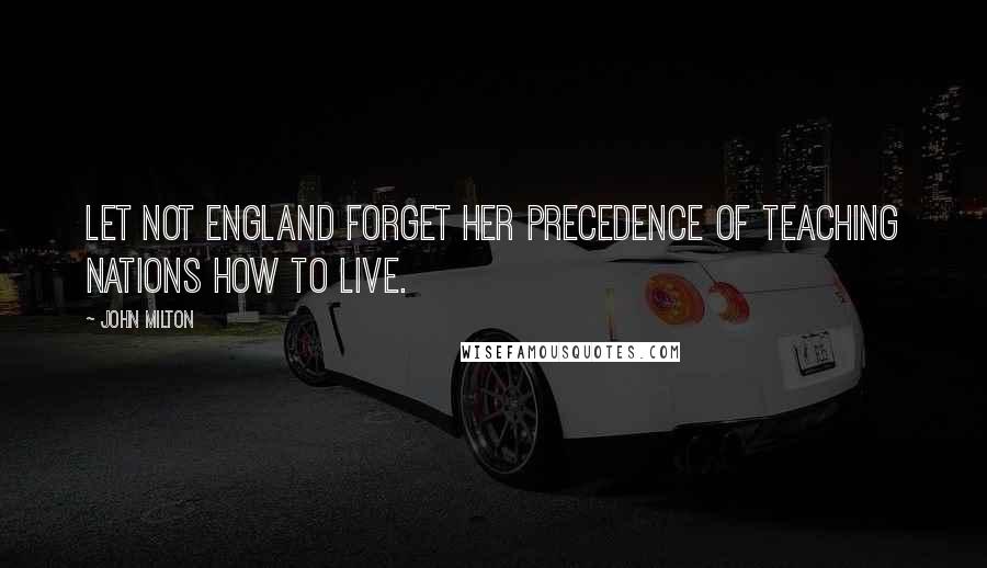 John Milton Quotes: Let not England forget her precedence of teaching nations how to live.