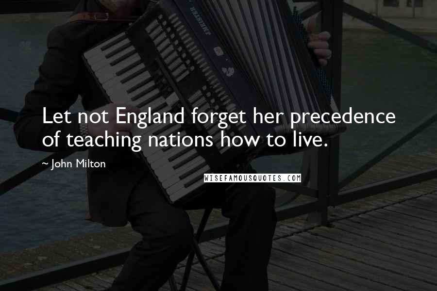 John Milton Quotes: Let not England forget her precedence of teaching nations how to live.