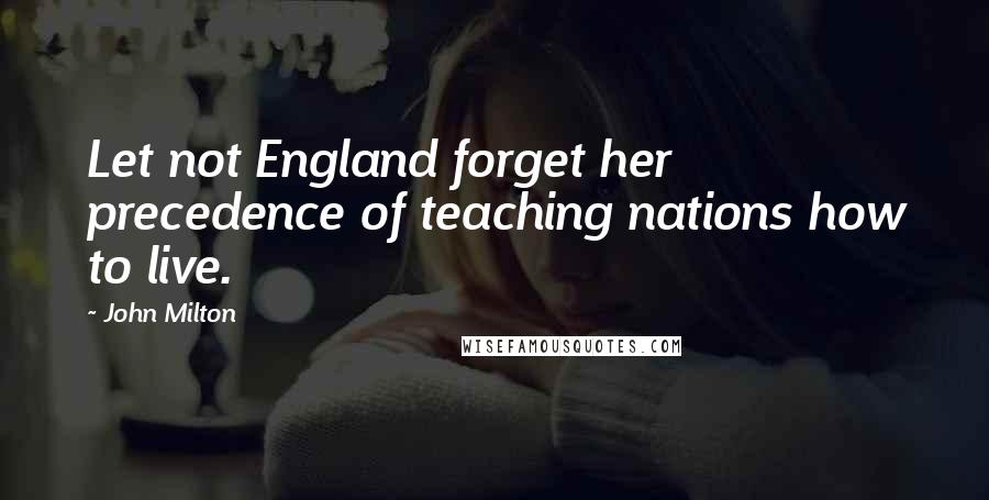 John Milton Quotes: Let not England forget her precedence of teaching nations how to live.