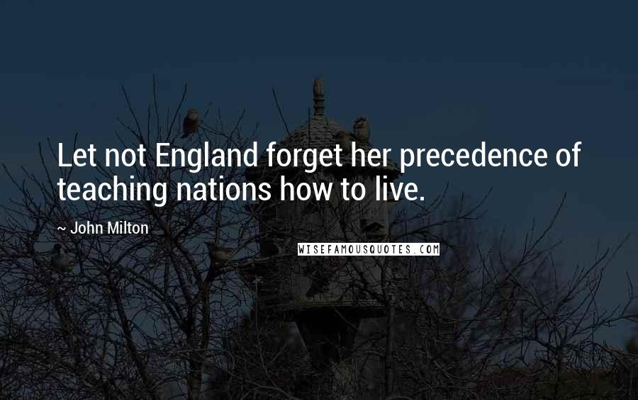 John Milton Quotes: Let not England forget her precedence of teaching nations how to live.