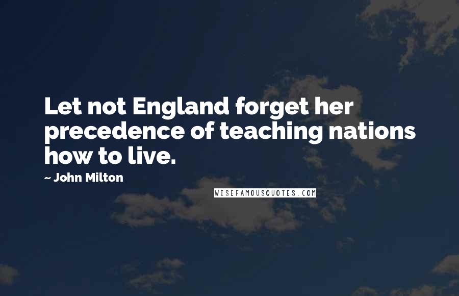 John Milton Quotes: Let not England forget her precedence of teaching nations how to live.