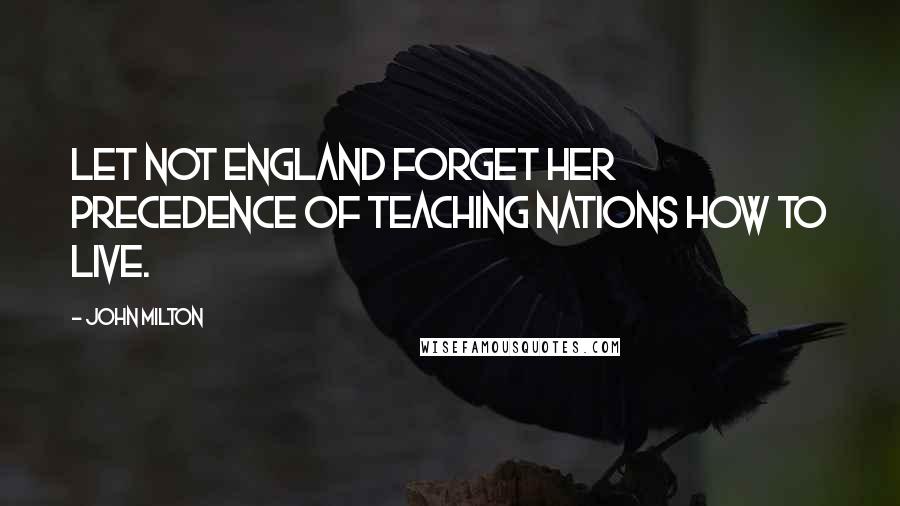 John Milton Quotes: Let not England forget her precedence of teaching nations how to live.