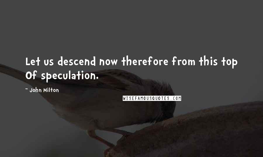 John Milton Quotes: Let us descend now therefore from this top Of speculation.