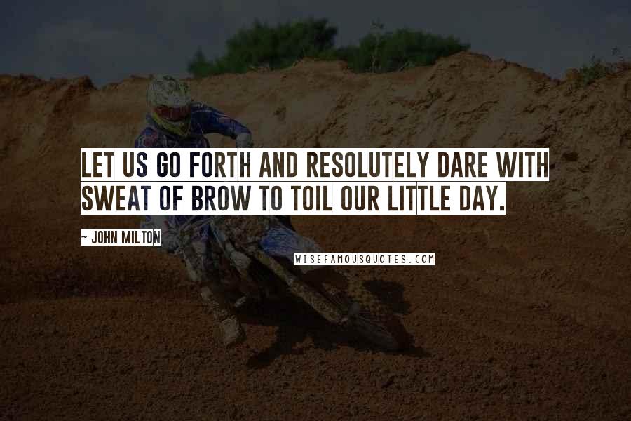John Milton Quotes: Let us go forth and resolutely dare with sweat of brow to toil our little day.