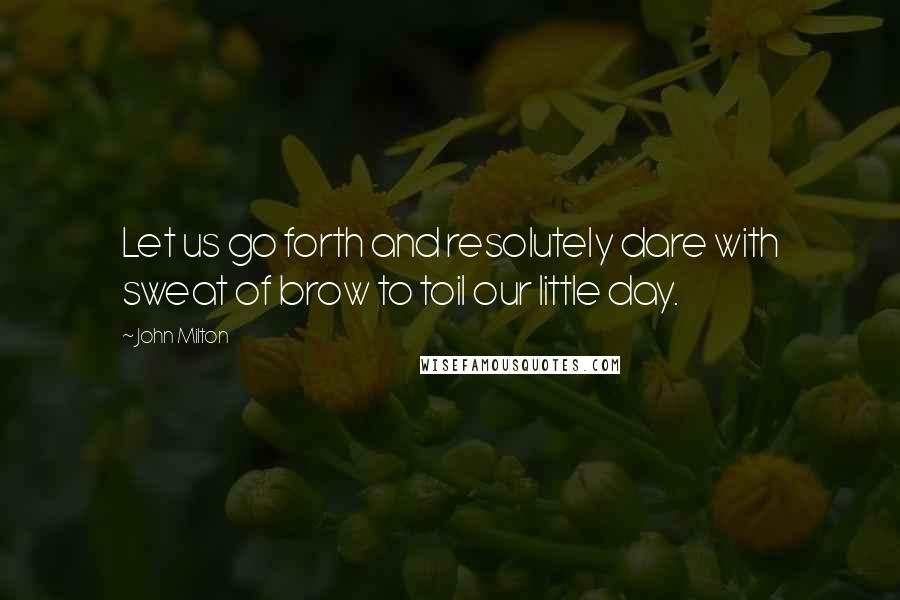 John Milton Quotes: Let us go forth and resolutely dare with sweat of brow to toil our little day.