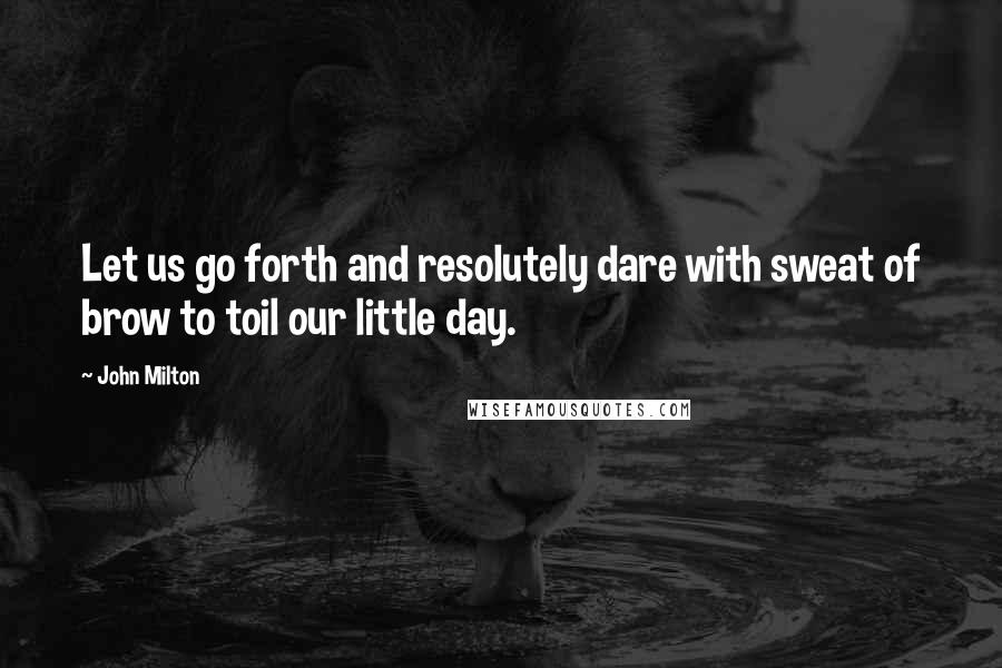 John Milton Quotes: Let us go forth and resolutely dare with sweat of brow to toil our little day.