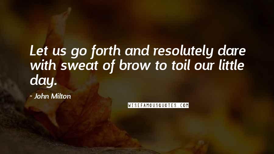 John Milton Quotes: Let us go forth and resolutely dare with sweat of brow to toil our little day.