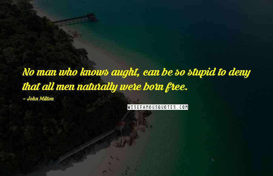 John Milton Quotes: No man who knows aught, can be so stupid to deny that all men naturally were born free.