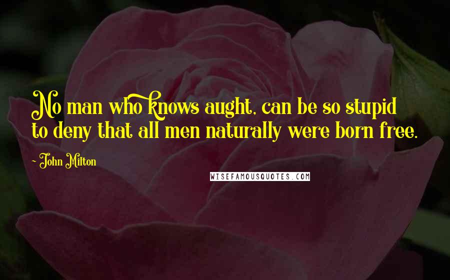 John Milton Quotes: No man who knows aught, can be so stupid to deny that all men naturally were born free.