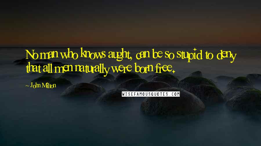 John Milton Quotes: No man who knows aught, can be so stupid to deny that all men naturally were born free.