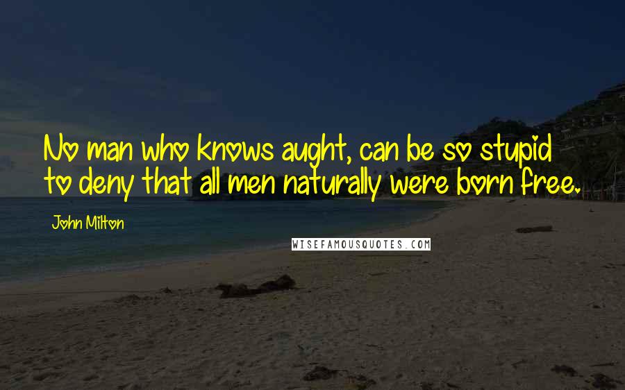 John Milton Quotes: No man who knows aught, can be so stupid to deny that all men naturally were born free.