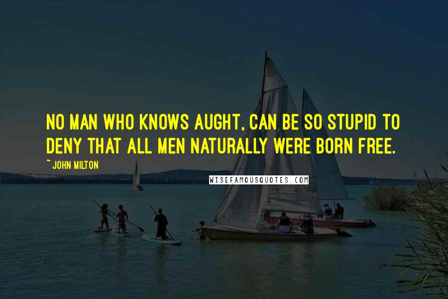 John Milton Quotes: No man who knows aught, can be so stupid to deny that all men naturally were born free.