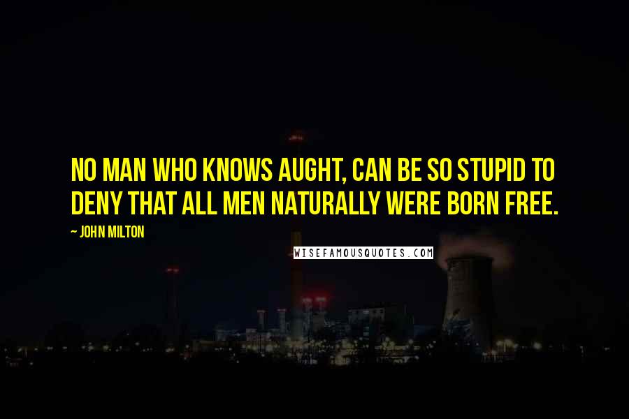 John Milton Quotes: No man who knows aught, can be so stupid to deny that all men naturally were born free.