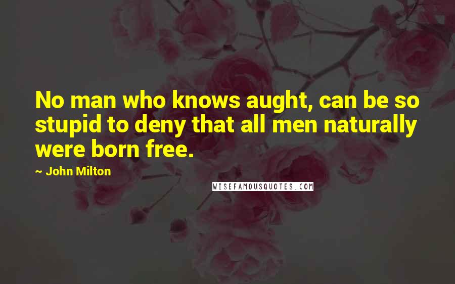 John Milton Quotes: No man who knows aught, can be so stupid to deny that all men naturally were born free.