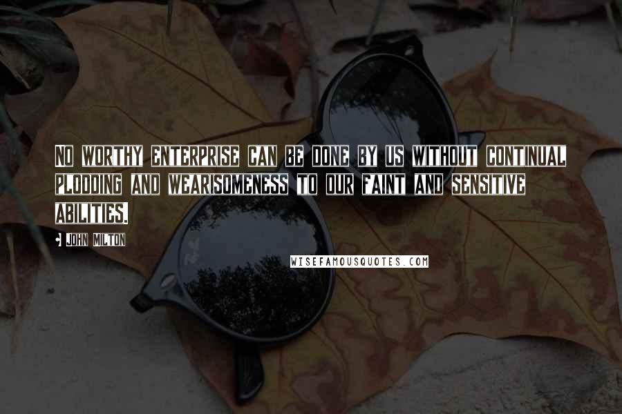 John Milton Quotes: No worthy enterprise can be done by us without continual plodding and wearisomeness to our faint and sensitive abilities.