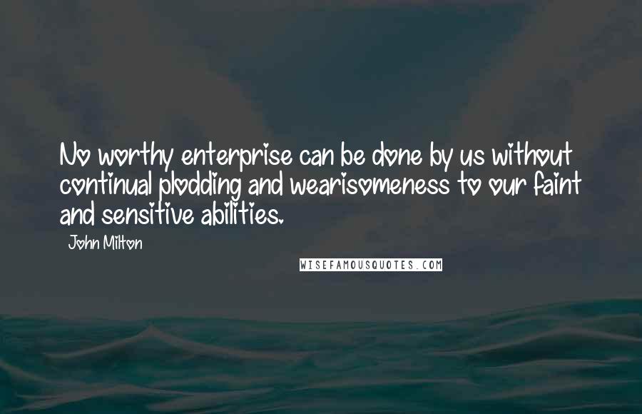 John Milton Quotes: No worthy enterprise can be done by us without continual plodding and wearisomeness to our faint and sensitive abilities.