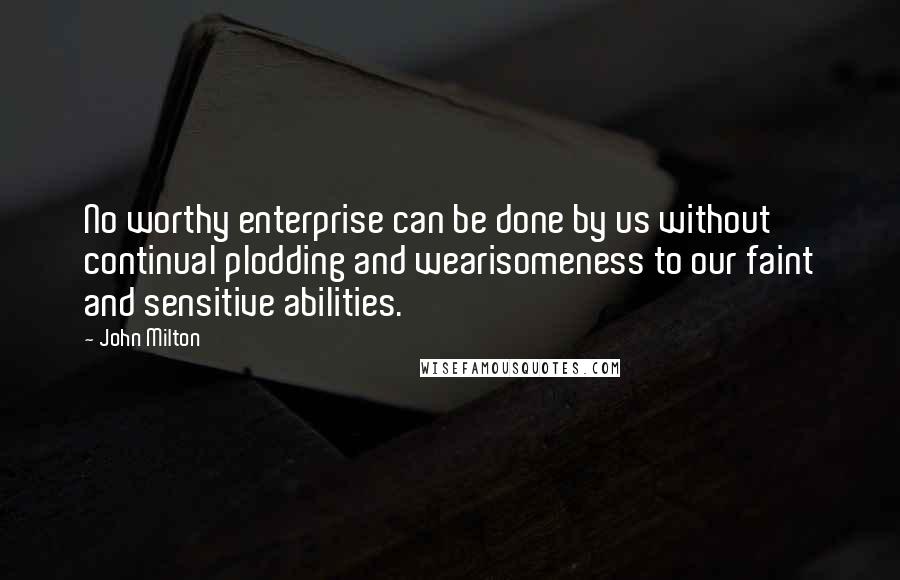 John Milton Quotes: No worthy enterprise can be done by us without continual plodding and wearisomeness to our faint and sensitive abilities.