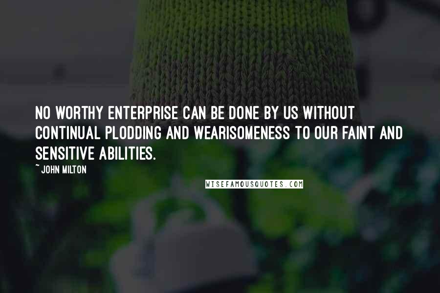 John Milton Quotes: No worthy enterprise can be done by us without continual plodding and wearisomeness to our faint and sensitive abilities.