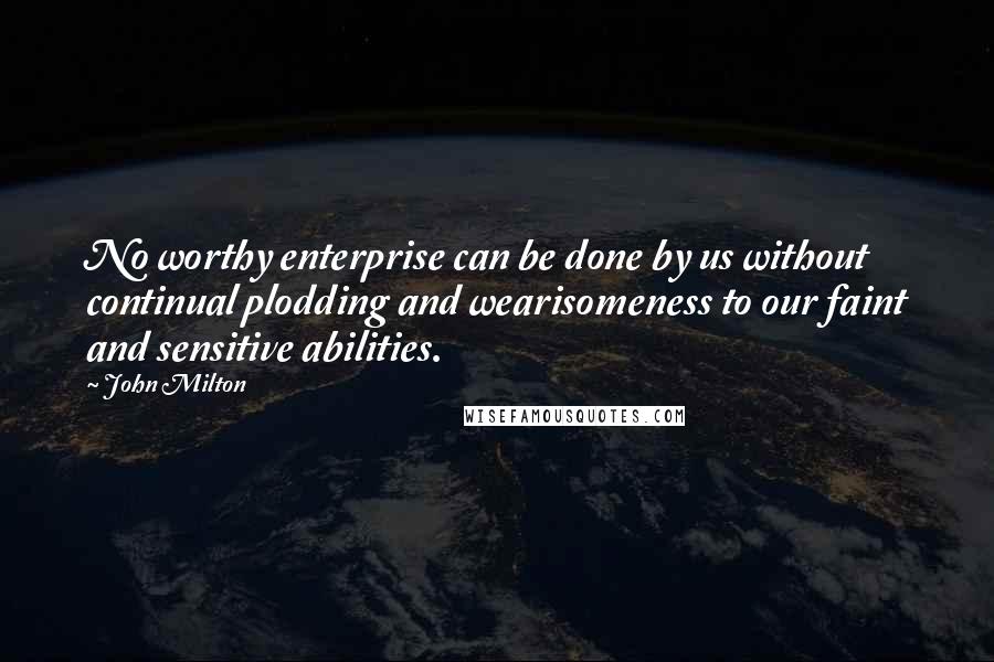 John Milton Quotes: No worthy enterprise can be done by us without continual plodding and wearisomeness to our faint and sensitive abilities.