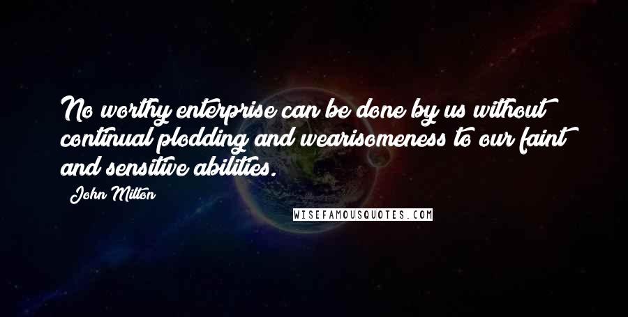 John Milton Quotes: No worthy enterprise can be done by us without continual plodding and wearisomeness to our faint and sensitive abilities.