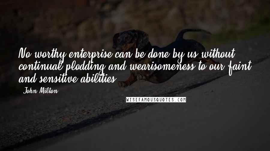 John Milton Quotes: No worthy enterprise can be done by us without continual plodding and wearisomeness to our faint and sensitive abilities.