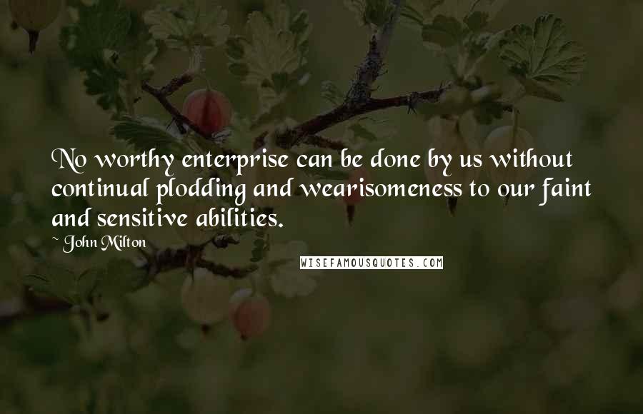 John Milton Quotes: No worthy enterprise can be done by us without continual plodding and wearisomeness to our faint and sensitive abilities.