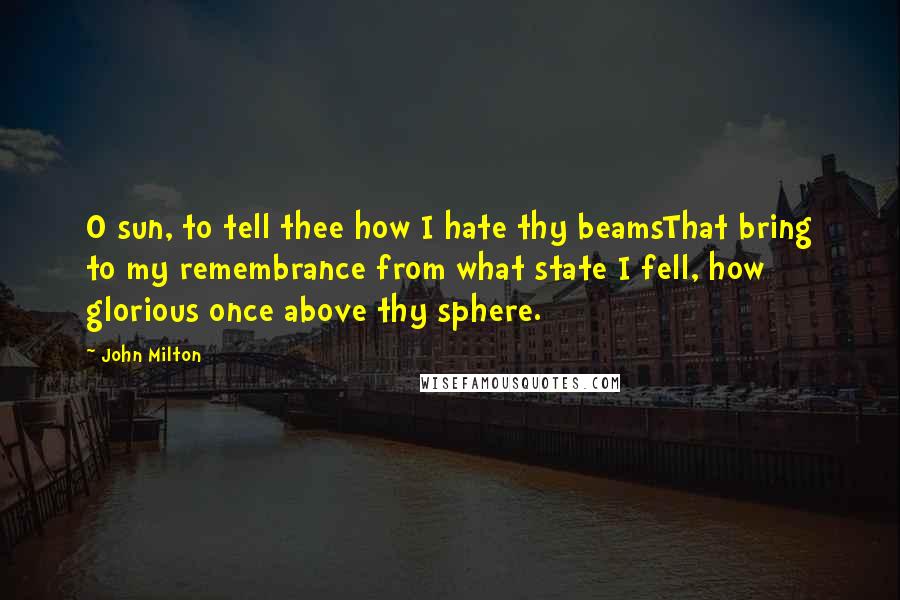 John Milton Quotes: O sun, to tell thee how I hate thy beamsThat bring to my remembrance from what state I fell, how glorious once above thy sphere.