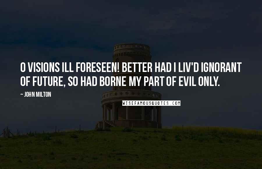 John Milton Quotes: O visions ill foreseen! Better had I Liv'd ignorant of future, so had borne My part of evil only.