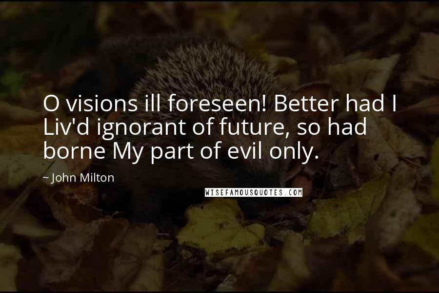 John Milton Quotes: O visions ill foreseen! Better had I Liv'd ignorant of future, so had borne My part of evil only.