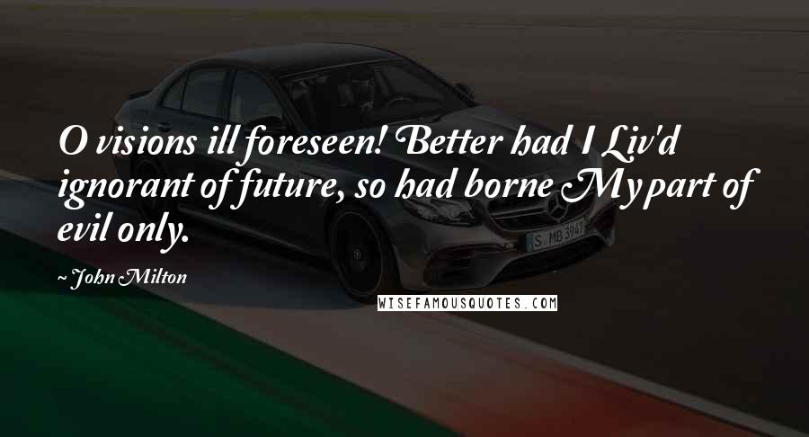 John Milton Quotes: O visions ill foreseen! Better had I Liv'd ignorant of future, so had borne My part of evil only.