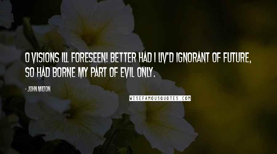 John Milton Quotes: O visions ill foreseen! Better had I Liv'd ignorant of future, so had borne My part of evil only.