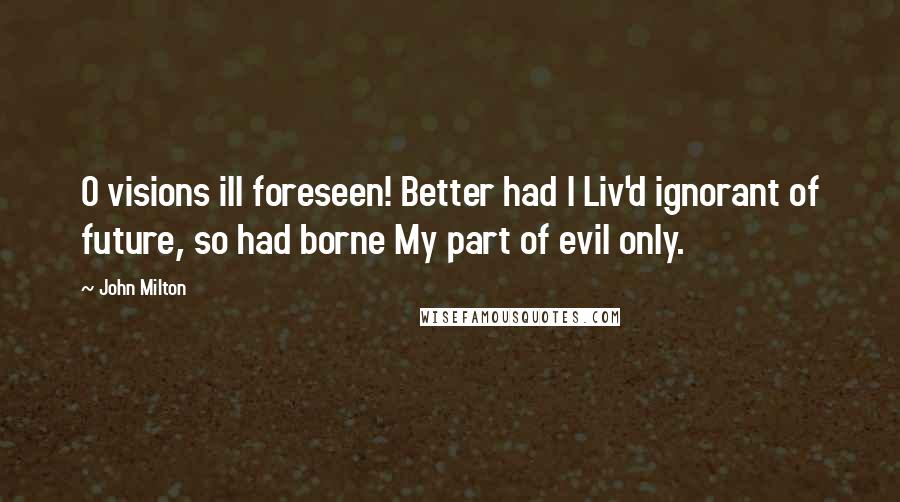 John Milton Quotes: O visions ill foreseen! Better had I Liv'd ignorant of future, so had borne My part of evil only.