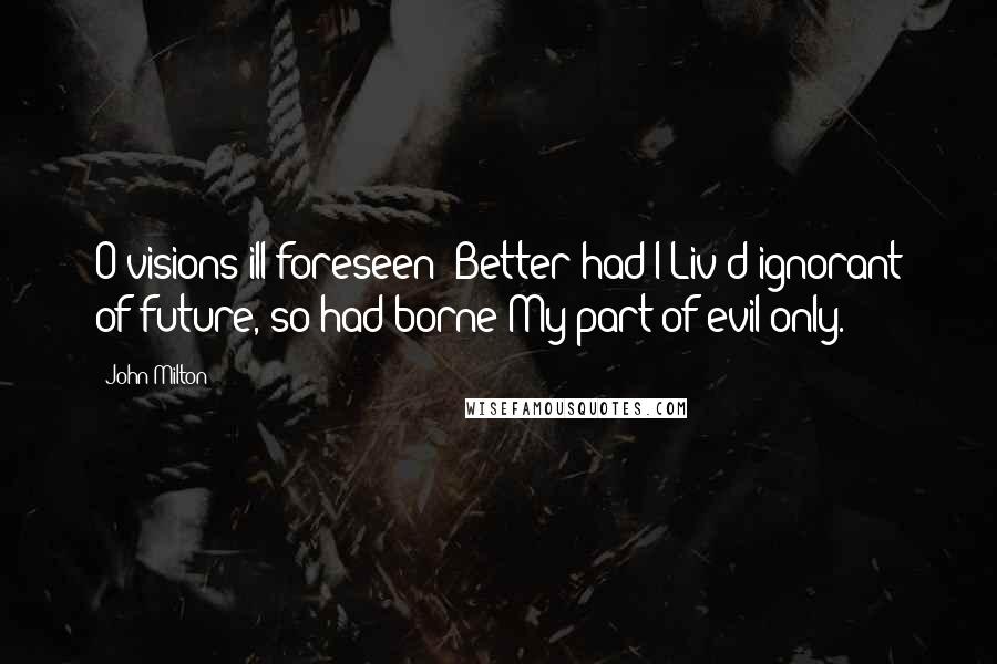 John Milton Quotes: O visions ill foreseen! Better had I Liv'd ignorant of future, so had borne My part of evil only.