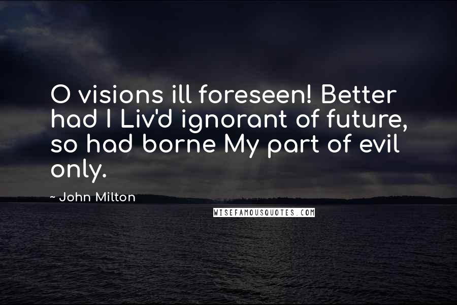 John Milton Quotes: O visions ill foreseen! Better had I Liv'd ignorant of future, so had borne My part of evil only.