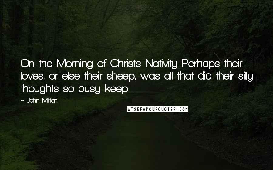 John Milton Quotes: On the Morning of Christ's Nativity Perhaps their loves, or else their sheep, was all that did their silly thoughts so busy keep.