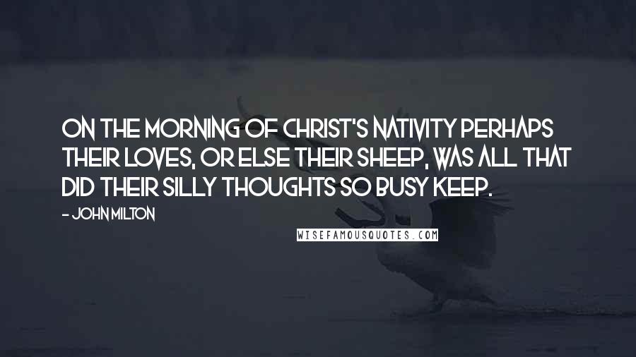 John Milton Quotes: On the Morning of Christ's Nativity Perhaps their loves, or else their sheep, was all that did their silly thoughts so busy keep.